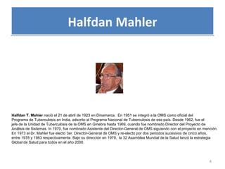 Halfdan MahlerHalfdan Mahler
4
Halfdan T. Mahler nació el 21 de abril de 1923 en Dinamarca. En 1951 se integró a la OMS como oficial del
Programa de Tuberculosis en India, adscrito al Programa Nacional de Tuberculosis de ese país. Desde 1962, fue el
jefe de la Unidad de Tuberculosis de la OMS en Ginebra hasta 1969, cuando fue nombrado Director del Proyecto de
Análisis de Sistemas. In 1970, fue nombrado Asistente del Director-General de OMS siguiendo con el proyecto en mención.
En 1973 el Dr. Mahler fue electo 3er. Director-General de OMS y re-electo por dos periodos sucesivos de cinco años,
entre 1978 y 1983 respectivamente. Bajo su dirección en 1979, la 32 Asamblea Mundial de la Salud lanzó la estrategia
Global de Salud para todos en el año 2000.
 