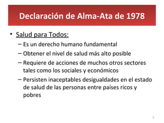 Declaración de Alma-Ata de 1978Declaración de Alma-Ata de 1978
• Salud para Todos:
– Es un derecho humano fundamental
– Obtener el nivel de salud más alto posible
– Requiere de acciones de muchos otros sectores
tales como los sociales y económicos
– Persisten inaceptables desigualdades en el estado
de salud de las personas entre países ricos y
pobres
5
 