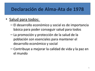 Declaración de Alma-Ata de 1978
• Salud para todos:
– El desarrollo económico y social es de importancia
básica para poder conseguir salud para todos
– La promoción y protección de la salud de la
población son esenciales para mantener el
desarrollo económico y social
– Contribuye a mejorar la calidad de vida y la paz en
el mundo
6
 