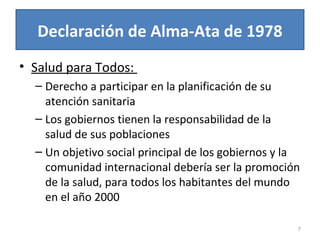 Declaración de Alma-Ata de 1978
• Salud para Todos:
– Derecho a participar en la planificación de su
atención sanitaria
– Los gobiernos tienen la responsabilidad de la
salud de sus poblaciones
– Un objetivo social principal de los gobiernos y la
comunidad internacional debería ser la promoción
de la salud, para todos los habitantes del mundo
en el año 2000
7
 
