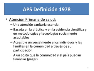 APS Definición 1978
• Atención Primaria de salud:
– Una atención sanitaria esencial
– Basada en la práctica y en la evidencia científica y
en metodologías y tecnologías socialmente
aceptables
– Accesible universalmente a los individuos y las
familias en la comunidad a través de su
participación
– A un costo que la comunidad y el país puedan
financiar (pagar)
8
 