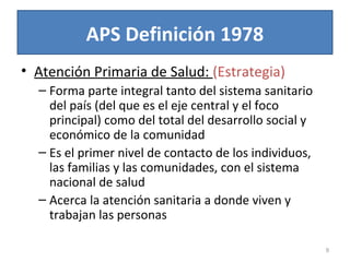 APS Definición 1978
• Atención Primaria de Salud: (Estrategia)
– Forma parte integral tanto del sistema sanitario
del país (del que es el eje central y el foco
principal) como del total del desarrollo social y
económico de la comunidad
– Es el primer nivel de contacto de los individuos,
las familias y las comunidades, con el sistema
nacional de salud
– Acerca la atención sanitaria a donde viven y
trabajan las personas
9
 