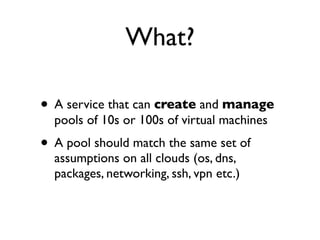 What?
• A service that can create and manage
pools of 10s or 100s of virtual machines
• A pool should match the same set of
assumptions on all clouds (os, dns,
packages, networking, ssh, vpn etc.)