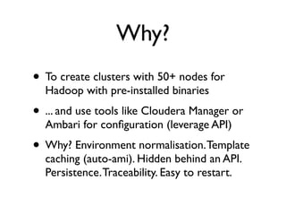 Why?
• To create clusters with 50+ nodes for
Hadoop with pre-installed binaries
• ... and use tools like Cloudera Manager or
Ambari for configuration (leverage API)
• Why? Environment normalisation. Template
caching (auto-ami). Hidden behind an API.
Persistence. Traceability. Easy to restart.