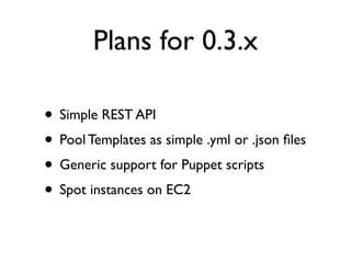 Plans for 0.3.x
• Simple REST API
• Pool Templates as simple .yml or .json files
• Generic support for Puppet scripts
• Spot instances on EC2
