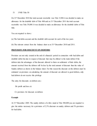 31 J Will Tshs 50
On 31st December 2010 the total account receivable was Tshs 5,500 it was decided to make an
allowance for the doubtful debt of Tshs 800 and on 31st December 2011 the total account
receivable was Tshs 59,000. It was decided to make an allowance for the doubtful debts of Tshs
900.
You are required to show;-
(a) The bad debts account and the doubtful debt account for each of the two years
(b) The relevant extract from the balance sheet as at 31st December 2010 and 2011.
PROVISION FOR DISCOUNT ON DEBTORS
Provision are not only created at the end of a financial period in connection with bad debts and
doubtful debts but also in respect of discount that may be offered to the trade debtor if the
debtors take the advantages of the discount allowed to them on settlement of their debts, the
amount received from the debtors will be less by the total amount of discount than the value of
Sundry debtors as shown in the balance sheet. For this reason the discount on the debtors must be
estimated on provision on calculating the amount of discount are allowed to good debtors, only
bad debtors do not receive this privilege
The entry for discounts on debtors are;-
Dr: profit and loss a/c
Cr: provision for discount on debtors
Example
At 31st December 2005. The sundry debtors of a firm stand at Tshs 500,000 you are required to
give the entries necessary for a provision of 2.5% discount on sundry debtors and 5% provision
for bad debts.
 
