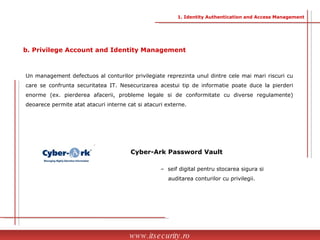Un management defectuos al conturilor privilegiate reprezinta unul dintre cele mai mari riscuri cu care se confrunta securitatea IT. Nesecurizarea acestui tip de informatie poate duce la pierderi enorme (ex. pierderea afacerii, probleme legale si de conformitate cu diverse regulamente) deoarece permite atat atacuri interne cat si atacuri externe. Cyber-Ark Password Vault www.itsecurity.ro b. Privilege Account and Identity Management 1. Identity Authentication and Access Management –  seif digital pentru stocarea sigura si  auditarea conturilor cu privilegii. 