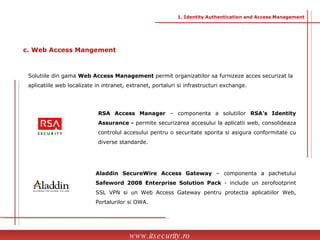 Solutiile din gama  Web Access Management  permit organizatiilor sa furnizeze acces securizat la aplicatiile web localizate in intranet, extranet, portaluri si infrastructuri exchange. RSA Access Manager  – componenta a solutiilor  RSA’s Identity Assurance -  permite securizarea accesului la aplicatii web, consolideaza controlul accesului pentru o securitate sporita si asigura conformitate cu diverse standarde. Aladdin SecureWire Access Gateway  – componenta a pachetului  Safeword 2008 Enterprise Solution Pack  - include un zerofootprint SSL VPN si un Web Access Gateway pentru protectia aplicatiilor Web, Portalurilor si OWA. www.itsecurity.ro c. Web Access Mangement 1. Identity Authentication and Access Management 