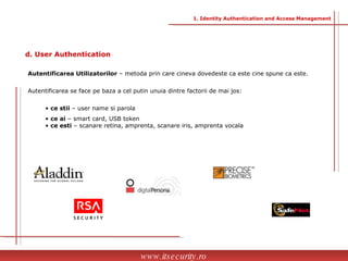 Autentificarea Utilizatorilor  – metoda prin care cineva dovedeste ca este cine spune ca este. Autentificarea se face pe baza a cel putin unuia dintre factorii de mai jos: ce stii  – user name si parola ce ai  – smart card, USB token ce esti  – scanare retina, amprenta, scanare iris, amprenta vocala  www.itsecurity.ro d. User Authentication 1. Identity Authentication and Access Management 