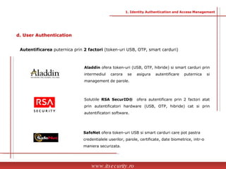 Autentificarea  puternica prin  2 factori  (token-uri USB, OTP, smart carduri) SafeNet  ofera token-uri USB si smart carduri care pot pastra credentialele userilor, parole, certificate, date biometrice, intr-o maniera securizata. Aladdin  ofera token-uri (USB, OTP, hibride) si smart carduri prin intermediul carora se asigura autentificare puternica si management de parole. Solutiile  RSA SecurID®  ofera   autentificare prin 2 factori atat prin autentificatori hardware (USB, OTP, hibride)   cat si prin autentificatori software. www.itsecurity.ro d. User Authentication 1. Identity Authentication and Access Management 