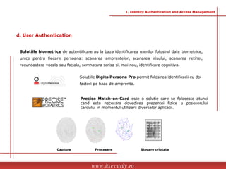 Solutiile  DigitalPersona Pro  permit folosirea identificarii cu doi factori pe baza de amprenta. Precise Match-on-Card  este o solutie care se foloseste atunci cand este necesara dovedirea prezentei fizice a posesorului cardului in momentul utilizarii diverselor aplicatii. Captura Procesare Stocare criptata www.itsecurity.ro Solutiile biometrice  de autentificare au la baza identificarea userilor folosind date biometrice, unice pentru fiecare persoana: scanarea amprentelor, scanarea irisului, scanarea retinei, recunoastere vocala sau faciala, semnatura scrisa si, mai nou, identificare cognitiva. d. User Authentication 1. Identity Authentication and Access Management 