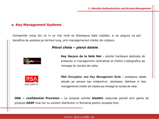 Companiile incep din ce in ce mai mult sa foloseasca date criptate, si se asigura ca pot beneficia de acestea pe termen lung, prin managementul cheilor de criptare.  Key Secure de la Safe Net -  solutie hardware dedicata de protectie si management centralizat al cheilor criptografice pe intreaga lor durata de viata. RSA Encryption and Key Management Suite -  protejeaza datele stocate pe servere sau endpoint-uri, stocheaza, distribuie si face managementul cheilor de criptare pe intreaga lor durata de viata.  OBS – confidential Provision -  La aceasta cerinta  Aladdin  raspunde partial prin gama de produse  HASP  insa noi nu suntem distrbuitor in Romania pentru aceasta linie. www.itsecurity.ro e. Key Management Systems 1. Identity Authentication and Access Management Pierzi cheia – pierzi datele  