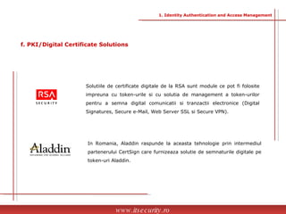 Solutiile de certificate digitale de la RSA sunt module ce pot fi folosite impreuna cu token-urile si cu solutia de management a token-urilor pentru a semna digital comunicatii si tranzactii electronice (Digital Signatures, Secure e-Mail, Web Server SSL si Secure VPN). In Romania, Aladdin raspunde la aceasta tehnologie prin intermediul partenerului CertSign care furnizeaza solutie de semnaturile digitale pe token-uri Aladdin.  www.itsecurity.ro f. PKI/Digital Certificate Solutions 1. Identity Authentication and Access Management 