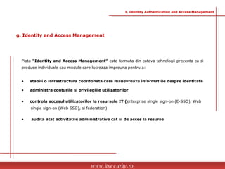 Piata  “Identity and Access Management”  este formata din cateva tehnologii prezenta ca si produse individuale sau module care lucreaza impreuna pentru a: stabili o infrastructura coordonata care manevreaza informatiile despre identitate administra conturile si privilegiile utilizatorilor . controla accesul utilizatorilor la resursele IT ( enterprise single sign-on (E-SSO), Web  single sign-on (Web SSO), si federation) audita atat activitatile administrative cat si de acces la resurse www.itsecurity.ro g. Identity and Access Management 1. Identity Authentication and Access Management 