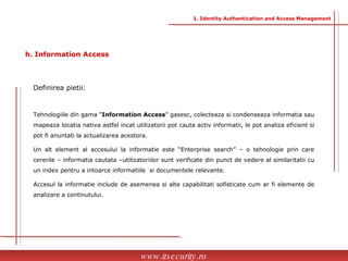 Definirea pietii:  Tehnologiile din gama “ Information Access ” gasesc, colecteaza si condenseaza informatia sau mapeaza locatia nativa astfel incat utilizatorii pot cauta activ informatii, le pot analiza eficient si pot fi anuntati la actualizarea acestora. Un alt element al accesului la informatie este “Enterprise search” – o tehnologie prin care cererile – informatia cautata –utilizatoriilor sunt verificate din punct de vedere al similaritatii cu un index pentru a intoarce informatiile  si documentele relevante.  Accesul la informatie include de asemenea si alte capabilitati sofisticate cum ar fi elemente de analizare a continutului. www.itsecurity.ro h. Information Access 1. Identity Authentication and Access Management 