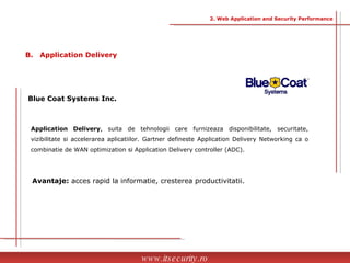Blue Coat Systems Inc. Application Delivery , suita de tehnologii care furnizeaza disponibilitate, securitate, vizibilitate si accelerarea aplicatiilor. Gartner defineste Application Delivery Networking ca o combinatie de WAN optimization si Application Delivery controller (ADC). Avantaje:  acces rapid la informatie, cresterea productivitatii. www.itsecurity.ro B.  Application Delivery 2. Web Application and Security Performance 