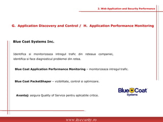 Identifica si monitorizeaza intregul trafic din reteaua companiei, identifica si face diagnosticul problemei din retea. Blue Coat Systems Inc. Blue Coat Application Performance Monitoring  – monitorizeaza intregul trafic. Blue Coat PacketShaper  – vizibilitate, control si optimizare. Avantaj:  asigura Quality of Service pentru aplicatiile critice.  www.itsecurity.ro G.  Application Discovery and Control /  H.  Application Performance Monitoring 2. Web Application and Security Performance 