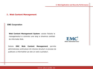 Solutia  EMC Web Content Management  permite   administrarea continutului din diverse structuri si procese de publicare a informatiilor pe site-uri web si portaluri.  EMC Corporation   Web Content Management   System : solutie folosita la managementul si controlul unei largi si dinamice cantitati de informatie Web.  www.itsecurity.ro I . Web Content Management 2. Web Application and Security Performance 