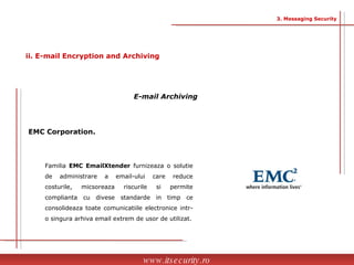 www.itsecurity.ro 3. Messaging Security ii. E-mail Encryption and Archiving E-mail Archiving EMC Corporation.   Familia  EMC EmailXtender  furnizeaza o solutie de administrare a email-ului care reduce costurile, micsoreaza riscurile si permite complianta cu divese standarde in timp ce consolideaza toate comunicatiile electronice intr-o singura arhiva email extrem de usor de utilizat. 