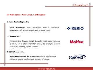 Kerio MailServer  ofera anti-spam avansat, anti-virus, conectivitate eficienta si suport pentru mobile email. 1. Kerio Technologies Inc . 2. McAfee Inc. Echipamentele  McAfee Email Security  protejeaza impotriva spam-ului si a altor amenintari email, de exemplu continut neadecvat, phishing, viermi si virusi. 3. SonicWALL, Inc   . SonicWALL® Email Security  disponibil atat sub forma de echipament cat si sub forma de software Windows. www.itsecurity.ro 3. Messaging Security iii. Mail Server Anti-virus / Anti-Spam 