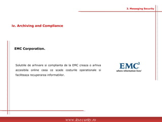 Solutiile de arhivare si complianta de la EMC creaza o arhiva accesibila online ceea ce scade costurile operationale si faciliteaza recuperarea informatiilor. EMC Corporation.   www.itsecurity.ro 3. Messaging Security iv. Archiving and Compliance 
