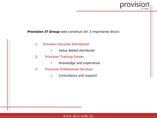 www.itsecurity.ro Provision IT Group  este constituit din 3 importante divizii: Provision Security Distribution Value Added distributor Provision Training Center Knowledge and experience Provision Professional Services Consultancy and support 