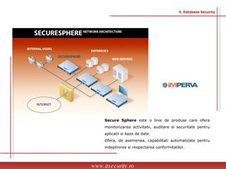 Secure Sphere  este o linie de produse care ofera monitorizarea activitatii, auditare si securitate pentru aplicatii si baze de date.  Ofera, de asemenea, capabilitati automatizate pentru indeplinirea si respectarea conformitatilor. www.itsecurity.ro 4. Database Security 