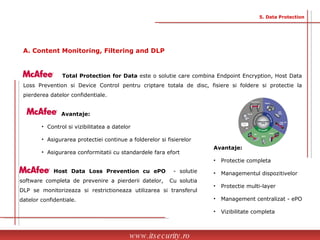 Total Protection for Data  este o solutie care combina Endpoint Encryption, Host Data Loss Prevention si Device Control pentru criptare totala de disc, fisiere si foldere si protectie la pierderea datelor confidentiale.    Avantaje: Control si vizibilitatea a datelor  Asigurarea protectiei continue a folderelor si fisierelor  Asigurarea conformitatii cu standardele fara efort Host Data Loss Prevention cu ePO  - solutie software completa de prevenire a pierderii datelor,  Cu solutia DLP se monitorizeaza si restrictioneaza utilizarea si transferul datelor confidentiale. Avantaje: Protectie completa Managementul dispozitivelor Protectie multi-layer Management centralizat - ePO  Vizibilitate completa   www.itsecurity.ro 5. Data Protection A. Content Monitoring, Filtering and DLP 