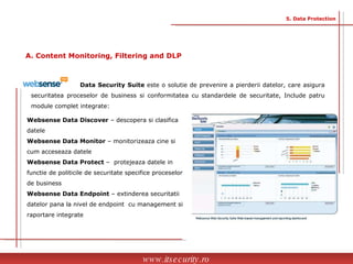 Data Security Suite  este o solutie de prevenire a pierderii datelor, care asigura securitatea proceselor de business si conformitatea cu standardele de securitate, Include patru module complet integrate: Websense Data Discover  – descopera si clasifica datele Websense Data Monitor  – monitorizeaza cine si cum acceseaza datele Websense Data Protect  –  protejeaza datele in functie de politicile de securitate specifice proceselor de business Websense Data Endpoint  – extinderea securitatii datelor pana la nivel de endpoint  cu management si raportare integrate www.itsecurity.ro 5. Data Protection A. Content Monitoring, Filtering and DLP 