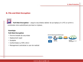Avantaje: Full Disk Encryption  Previne bresele de securitate Deployment rapid Scalabile Conformitate cu FIPS 140-2  Management centralizat si usor de realizat Full Disk Encryption  – asigura securitatea datelor de pe laptop-uri si PC-uri printr-o combinatie intre autentificare pre-boot si criptare. www.itsecurity.ro 5. Data Protection B. File and Disk Encryption  
