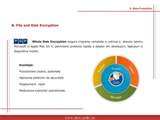 Avantaje: Functionare usoara, automata  Aplicarea politicilor de securitate Deployment  rapid Reducerea costurilor operationale Whole Disk Encryption  asigura criptarea completa si cotinua a  discului pentru Microsoft si Apple Mac OS X, permitand protectia rapida a datelor din desktopuri, laptopuri si dispozitive mobile. www.itsecurity.ro 5. Data Protection B. File and Disk Encryption  