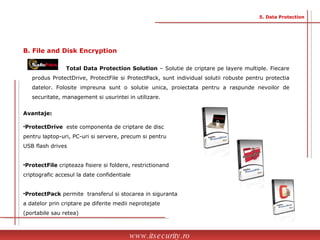 Avantaje: ProtectDrive  este componenta de criptare de disc  pentru laptop-uri, PC-uri si servere, precum si pentru  USB flash drives  ProtectFile  cripteaza fisiere si foldere, restrictionand  criptografic accesul la date confidentiale  ProtectPack  permite  transferul si stocarea in siguranta  a datelor prin criptare pe diferite medii neprotejate  (portabile sau retea) Total Data Protection Solution  – Solutie de criptare pe layere multiple. Fiecare produs ProtectDrive, ProtectFile si ProtectPack, sunt individual solutii robuste pentru protectia datelor. Folosite impreuna sunt o solutie unica, proiectata pentru a raspunde nevoilor de securitate, management si usurintei in utilizare. www.itsecurity.ro 5. Data Protection B. File and Disk Encryption  