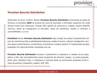 Provision Security Distribution Provision Security Distribution  lucreaza in parteneriat cu integratorii si resellerii de pe piata pentru a oferi cele mai performante solutii companiilor din Romania. Asadar, nu vinde produsele direct catre utilizatorul final, ci realizeaza un business bazat pe promovarea produselor printr-o retea de parteneri (integratori, reselleri, ASP, ISP). Deschizator de drum, dinamic, flexibil,  Provision Security Distribution  promoveaza pe piata din Romania un portofoliu  UNIC  de produse din zona de securitate a informatiei acoperind mai multe domenii dintre care mentionam: firewall, VPN, aplicatii de autorizare si criptare, sisteme IDS/IPS, antivirus, solutii de management al securitatii, solutii de identificare, testare si verificare a vulnerabilitatilor, s.a.m.d. Portofoliul  diviziei  Provision Security Distribution  este intregit de produse complementare din zona de networking (high availability/load balancing, quality of service, network management, etc.) care ajuta la administrarea, monitorizarea, prioritizarea si analiza solutiilor IT implementate pe baza produselor din cadrul domeniilor mentionate mai sus. www.itsecurity.ro 