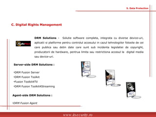 DRM Solutions  -  Solutie software completa, integrata cu diverse device-uri, aplicatii si platforme pentru controlul accesului in cazul tehnologiilor folosite de cei care publica sau detin date care sunt sub incidenta legislatiei de copyright, producatorii de hardware, pentrua limita sau restrictiona accesul la  digital media sau device-uri. Server-side DRM Solutions : DRM Fusion Server  DRM Fusion Toolkit  Fusion Toolkit4TV DRM Fusion Toolkit4Streaming Agent-side DRM Solutions : DRM Fusion Agent www.itsecurity.ro 5. Data Protection C. Digital Rights Management 