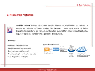 Pointsec Mobile  asigura securitatea datelor stocate pe smartphones si PDA-uri cu sisteme de operare Symbian, Pocket PC, Windows Mobile Smartphone si Palm. Dispozitivele si cardurile de memorie sunt criptate automat fara interventia utilizatorului, asigurand aplicarea transparenta a politicilor de securitate. Avantaje: Optiunea de autentificare Deployment si  management Integrare cu mobile email  Transfer simplu  al datelor criptate intre dispozitive protejate www.itsecurity.ro 5. Data Protection D. Mobile Data Protection 