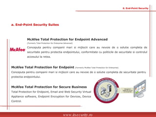 McAfee Total Protection for Endpoint Advanced  (Formerly Total Protection for Enterprise Advanced)  Conceputa pentru companii mari si mijlociii care au nevoie de o solutie completa de securitate pentru protectia endpointului, conformitate cu politicile de securitate si controlul accesului la retea. McAfee Total Protection for Endpoint  (Formerly McAfee Total Protection for Enterprise)  Conceputa pentru companii mari si mijlociii care au nevoie de o solutie completa de securitate pentru protectia endpointului. McAfee Total Protection for Secure Business Total Protection for Endpoint, Email and Web Security Virtual Appliance software, Endpoint Encryption for Devices, Device Control.  www.itsecurity.ro 6. End-Point Security a. End-Point Security Suites 