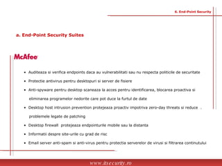•  Auditeaza si verifica endpoints daca au vulnerabilitati sau nu respecta politicile de securitate •  Protectie antivirus pentru desktopuri si server de fisiere •  Anti-spyware pentru desktop scaneaza la acces pentru identificarea, blocarea proactiva si  eliminarea programelor nedorite care pot duce la furtul de date •  Desktop host intrusion prevention protejeaza proactiv impotriva zero-day threats si reduce  . problemele legate de patching •  Desktop firewall  protejeaza endpointurile mobile sau la distanta •  Informatii despre site-urile cu grad de risc •  Email server anti-spam si anti-virus pentru protectia serverelor de virusi si filtrarea continutului www.itsecurity.ro 6. End-Point Security a. End-Point Security Suites 