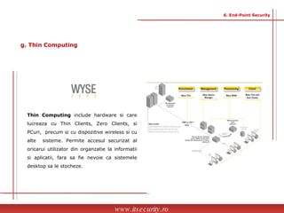 Thin Computing  include hardware si care lucreaza cu Thin Clients, Zero Clients, si PCuri,  precum si cu dispozitive wireless si cu alte  sisteme. Permite accesul securizat al oricarui utilizator din organzatie la informatii si aplicatii, fara sa fie nevoie ca sistemele desktop sa le stocheze. www.itsecurity.ro 6. End-Point Security g. Thin Computing 
