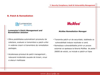 Lumension’s Patch Management and Remediation Solution McAfee Remediation Manager Ofera posibilitatea automatizarii procesului de  colectare, evaluare si transmitere a patch-urilor  in vederea crearii si transmitere de remediation  packages. Accelereaza procesul de patch management ,  reducand incidentele cauzate de troiani, virusi  si atacuri malitioase Transmite patch-uri de securitate; stabileste ce  vulnerabilitati trebuie rezolvate si cand. Remediaza vulnerabilitatile printr-un proces  automat ce apeleaza la libraria McAfee  de peste  28000 de solutii, ce include si patch-uri lipsa www.itsecurity.ro 7. Security Compliance, Audit & Vulnerability Management B. Patch & Remediation 