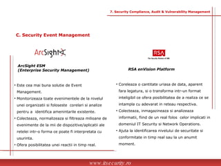 RSA enVision Platform Coreleaza o cantitate uriasa de data, aparent  fara legatura, si o transforma intr-un format  inteligibil ce ofera posibilitatea de a realiza ce se  intampla cu adevarat in reteau respectiva. Colecteaza, inmagazineaza si analizeaza  informatii, fiind de un real folos  celor implicati in  domeniul IT Security si Network Operations. Ajuta la identificarea nivelului de securitate si  conformitate in timp real sau la un anumit  moment.  ArcSight ESM  (Enterprise Security Management) Este cea mai buna solutie de Event  Management. Monitorizeaza toate evenimentele de la nivelul  unei organizatii si foloseste  corelari si analize  pentru a  identifica amenintarile existente. Colecteaza, normalizeaza si filtreaza milioane de  evenimente de la mii de dispozitive/aplicatii ale  retelei intr-o forma ce poate fi interpretata cu  usurinta. Ofera posibilitatea unei reactii in timp real. www.itsecurity.ro 7. Security Compliance, Audit & Vulnerability Management C. Security Event Management 