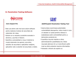SAINTexploit Penetration Testing Tool Acest produs examineaza potentialele  vulnerabilitati descoperite, indica modul in care  un atacator ar putea penetra reteaua si  exploateaza acele vulnerabilitati pentru a  demonstra existenta lor. Cuantifica riscurile intalnite si ofera  administratorilor posibilitatea de a folosi  resursele detinute intr-un mod eficient astfel  incat sa ofere protectie maxima informatiilor. Foloseste o librarie de exploit-uri. Core Impact Pro Este una dintre cele mai bune solutii software  pentru testarea nivelului de securitate ale  sistemelor din retea. Solutie ce nu necesita cunostinte avansate in  domeniu; usurinta in folosire. Identifica vulnerabilitati si riscuri intalnite la  nivelul sistemelor de operare, serviciilor,  solutiilor de securitate si aplicatiilor endpoint,  aplicatiilor web si solutiilor de securitate a retelei. www.itsecurity.ro 7. Security Compliance, Audit & Vulnerability Management D. Penetration Testing Software 