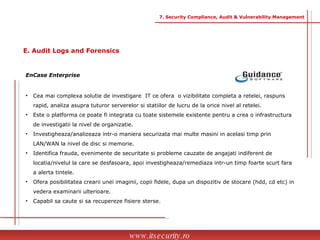 Cea mai complexa solutie de investigare  IT ce ofera  o vizibilitate completa a retelei, raspuns  rapid, analiza asupra tuturor serverelor si statiilor de lucru de la orice nivel al retelei.  Este o platforma ce poate fi integrata cu toate sistemele existente pentru a crea o infrastructura  de investigatii la nivel de organizatie. Investigheaza/analizeaza intr-o maniera securizata mai multe masini in acelasi timp prin  LAN/WAN la nivel de disc si memorie. Identifica frauda, evenimente de securitate si probleme cauzate de angajati indiferent de  locatia/nivelul la care se desfasoara, apoi investigheaza/remediaza intr-un timp foarte scurt fara  a alerta tintele. Ofera posibilitatea crearii unei imaginii, copii fidele, dupa un dispozitiv de stocare (hdd, cd etc) in  vedera examinarii ulterioare. Capabil sa caute si sa recupereze fisiere sterse. EnCase Enterprise www.itsecurity.ro 7. Security Compliance, Audit & Vulnerability Management E. Audit Logs and Forensics 