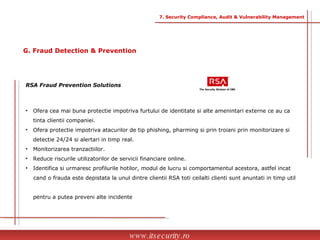 Ofera cea mai buna protectie impotriva furtului de identitate si alte amenintari externe ce au ca  tinta clientii companiei. Ofera protectie impotriva atacurilor de tip phishing, pharming si prin troiani prin monitorizare si  detectie 24/24 si alertari in timp real. Monitorizarea tranzactiilor. Reduce riscurile utilizatorilor de servicii financiare online. Identifica si urmaresc profilurile hotilor, modul de lucru si comportamentul acestora, astfel incat  cand o frauda este depistata la unul dintre clientii RSA toti ceilalti clienti sunt anuntati in timp util  pentru a putea preveni alte incidente RSA Fraud Prevention Solutions www.itsecurity.ro 7. Security Compliance, Audit & Vulnerability Management G. Fraud Detection & Prevention 
