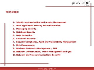 Identity Authentication and Access Management Web Application Security and Performance Messaging Security Database Security Data Protection End-Point Security  Security Compliance, Audit and Vulnerability Management Risk Management Business Continuity Management / ILM Network Infrastructure, Traffic management and QoS Network and Telecommunications Security Tehnologii: www.itsecurity.ro 