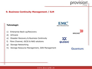Tehnologii: Enterprise Back-up/Recovery Arhivare Disaster Recovery & Business Continuity Fibre Channel, iSCSI & NAS solutions Storage Networking Storage Resource Management, SAN Management www.itsecurity.ro 9. Business Continuity Management / ILM 
