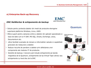 Solutie pentru protectia datelor din medii de productie eterogene  suportand platforme Windows, Linux, UNIX. Ofera suport pentru salvarea online a datelor din aplicatii specializate si  baze de date cum ar fi SAP, MS SQL, Oracle, Exchange, Lotus,  Documentum etc. ofera facilitati avansate de clonare a informatiilor salvate si capabilitati  granulare de restaurare a datelor. Reduce riscurile de pierdere a datelor prin defectarea unor  componente ale mediului IT de productie. Solutiile de backup / recovery pot include echipamente pe banda  magnetica de la Quantum, echipamente de tip Virtual Tape Library sau  echipamente cu hard disc de la EMC EMC NetWorker & echipamente de backup www.itsecurity.ro 9. Business Continuity Management / ILM a) Enterprise Back-up/Recovery Disk-backup target Tape library Heterogeneous clients Backup server Key applications LAN NAS Storage  Node SAN 