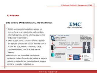Solutii pentru protectia datelor istorice pe  termen lung, in principal date reglementate,  informatii care nu se mai schimba sau nu mai  trebuie sa fie schimbate. Ofera suport pentru salvarea online a datelor  din aplicatii specializate si baze de date cum ar  fi SAP, MS SQL, Oracle, Exchange, Lotus,  Documentum etc., dar si la nivel de File  System. Optimizeaza performantele mediului de  productie, reduce fereastra de backup si asigura  reducerea costurilor cu capaciatatea de stocare  primara, respectiv cu backup-ul. EMC Centera, EMC EmailXtender, EMC DiskXtender www.itsecurity.ro 9. Business Continuity Management / ILM b) Arhivare HOW EMC CENTERA WORKS Database stores Content Address for future reference EMC Centera performs Content Address calculation and sends address back to application Application server sends object to EMC Centera over IP network Object is created and sent to application server CONTENT ADDRESSING  100010 Digital fingerprint  Globally unique  Location-independent Content Address algorithm 101111 CA CA LAN 