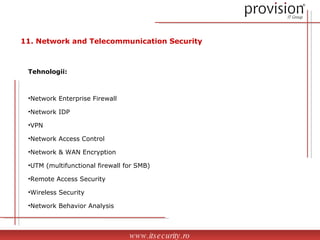 Tehnologii: Network Enterprise Firewall Network IDP VPN Network Access Control Network & WAN Encryption UTM (multifunctional firewall for SMB) Remote Access Security Wireless Security Network Behavior Analysis www.itsecurity.ro 11.  Network and Telecommunication Security 