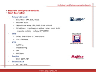 Network Firewall Securitate: NAT, DoS, DDoS Protectie acces Segmentare retea: LAN, DMZ, trust, untrust Virtualizare: virtual system, virtual router, zone, VLAN Inspectie protocol - inclusiv GTP (GPRS) VPN IPSec: Site-to-Site si Client-to-Site SSL: clientless UTM AntiVirus Web Filtering  IPS AntiSpam Routing BGP, OSPF, RIP Wireless LAN 802.11 a,b/g Network Enterprise Firewalls WAN Encryption  11. Network and Telecommunication Security www.itsecurity.ro 