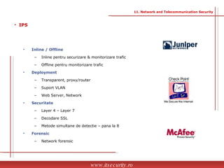 Inline / Offline Inline pentru securizare & monitorizare trafic Offline pentru monitorizare trafic Deployment Transparent, proxy/router Suport VLAN Web Server, Network  Securitate Layer 4 – Layer 7 Decodare SSL Metode simultane de detectie – pana la 8  Forensic Network forensic IPS www.itsecurity.ro 11. Network and Telecommunication Security 